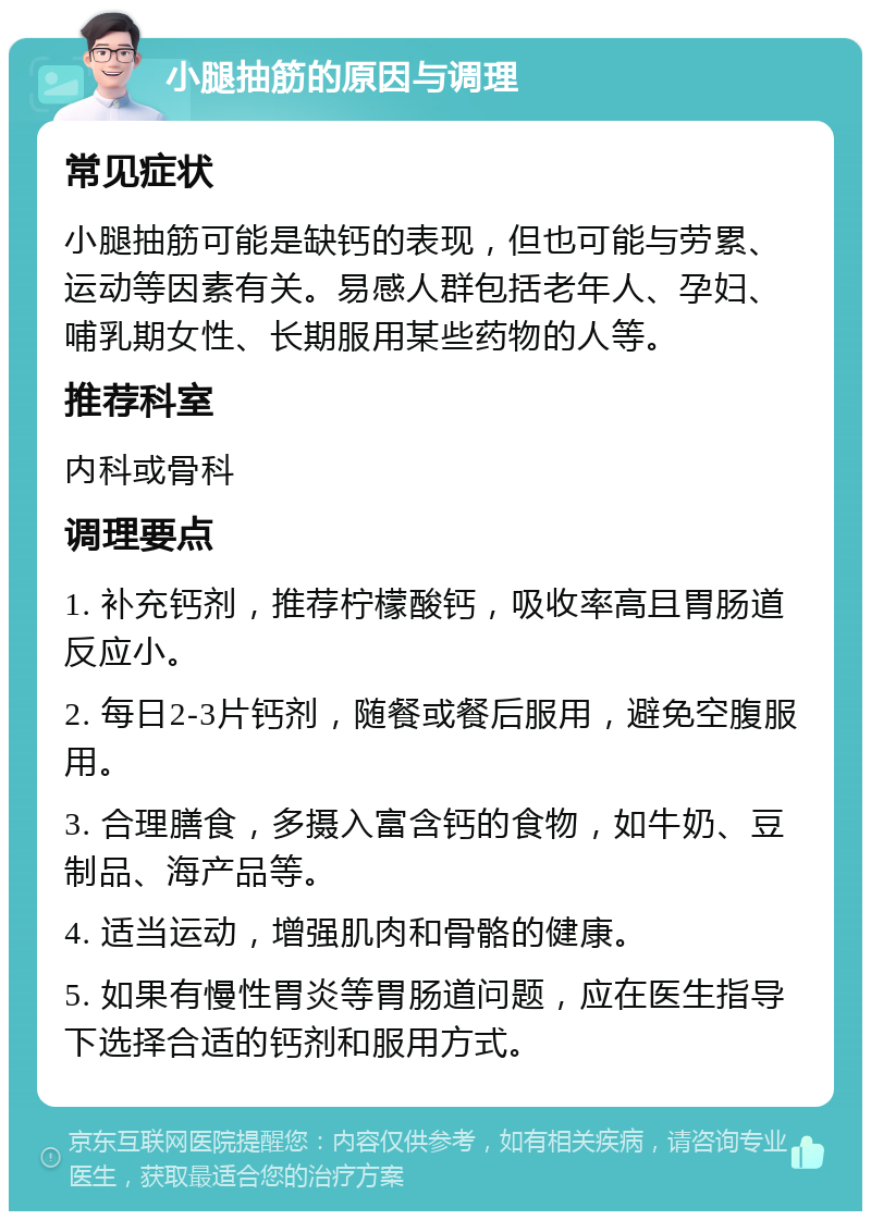 小腿抽筋的原因与调理 常见症状 小腿抽筋可能是缺钙的表现，但也可能与劳累、运动等因素有关。易感人群包括老年人、孕妇、哺乳期女性、长期服用某些药物的人等。 推荐科室 内科或骨科 调理要点 1. 补充钙剂，推荐柠檬酸钙，吸收率高且胃肠道反应小。 2. 每日2-3片钙剂，随餐或餐后服用，避免空腹服用。 3. 合理膳食，多摄入富含钙的食物，如牛奶、豆制品、海产品等。 4. 适当运动，增强肌肉和骨骼的健康。 5. 如果有慢性胃炎等胃肠道问题，应在医生指导下选择合适的钙剂和服用方式。