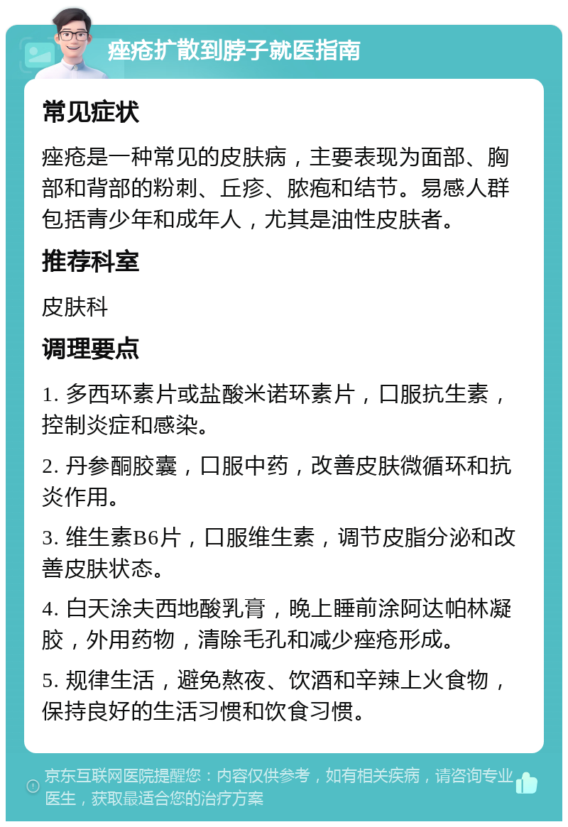 痤疮扩散到脖子就医指南 常见症状 痤疮是一种常见的皮肤病，主要表现为面部、胸部和背部的粉刺、丘疹、脓疱和结节。易感人群包括青少年和成年人，尤其是油性皮肤者。 推荐科室 皮肤科 调理要点 1. 多西环素片或盐酸米诺环素片，口服抗生素，控制炎症和感染。 2. 丹参酮胶囊，口服中药，改善皮肤微循环和抗炎作用。 3. 维生素B6片，口服维生素，调节皮脂分泌和改善皮肤状态。 4. 白天涂夫西地酸乳膏，晚上睡前涂阿达帕林凝胶，外用药物，清除毛孔和减少痤疮形成。 5. 规律生活，避免熬夜、饮酒和辛辣上火食物，保持良好的生活习惯和饮食习惯。