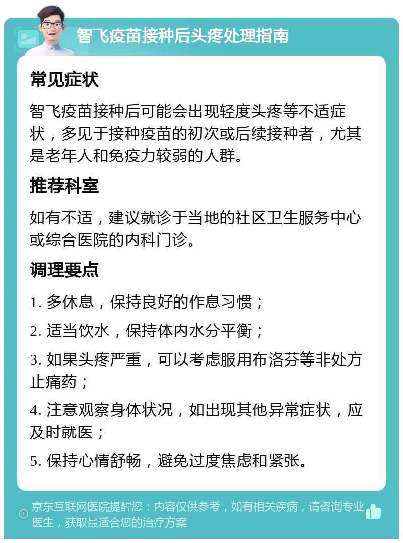 智飞疫苗接种后头疼处理指南 常见症状 智飞疫苗接种后可能会出现轻度头疼等不适症状，多见于接种疫苗的初次或后续接种者，尤其是老年人和免疫力较弱的人群。 推荐科室 如有不适，建议就诊于当地的社区卫生服务中心或综合医院的内科门诊。 调理要点 1. 多休息，保持良好的作息习惯； 2. 适当饮水，保持体内水分平衡； 3. 如果头疼严重，可以考虑服用布洛芬等非处方止痛药； 4. 注意观察身体状况，如出现其他异常症状，应及时就医； 5. 保持心情舒畅，避免过度焦虑和紧张。