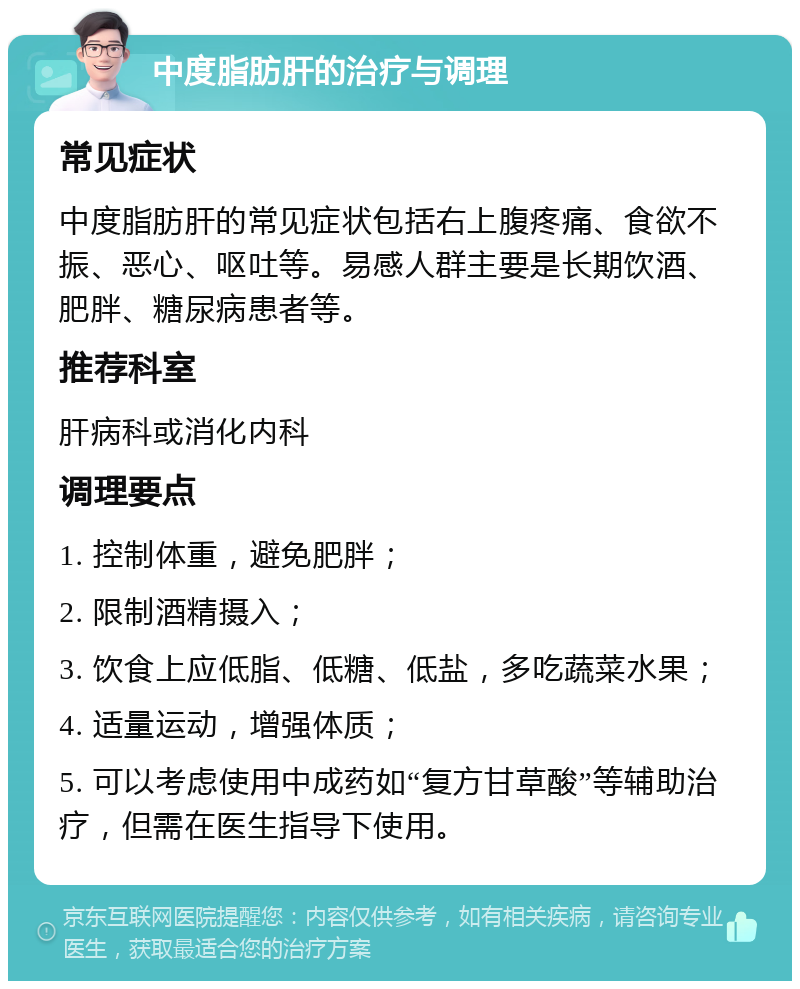 中度脂肪肝的治疗与调理 常见症状 中度脂肪肝的常见症状包括右上腹疼痛、食欲不振、恶心、呕吐等。易感人群主要是长期饮酒、肥胖、糖尿病患者等。 推荐科室 肝病科或消化内科 调理要点 1. 控制体重，避免肥胖； 2. 限制酒精摄入； 3. 饮食上应低脂、低糖、低盐，多吃蔬菜水果； 4. 适量运动，增强体质； 5. 可以考虑使用中成药如“复方甘草酸”等辅助治疗，但需在医生指导下使用。