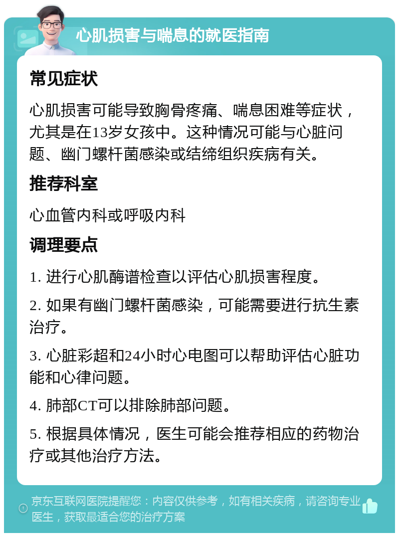 心肌损害与喘息的就医指南 常见症状 心肌损害可能导致胸骨疼痛、喘息困难等症状，尤其是在13岁女孩中。这种情况可能与心脏问题、幽门螺杆菌感染或结缔组织疾病有关。 推荐科室 心血管内科或呼吸内科 调理要点 1. 进行心肌酶谱检查以评估心肌损害程度。 2. 如果有幽门螺杆菌感染，可能需要进行抗生素治疗。 3. 心脏彩超和24小时心电图可以帮助评估心脏功能和心律问题。 4. 肺部CT可以排除肺部问题。 5. 根据具体情况，医生可能会推荐相应的药物治疗或其他治疗方法。