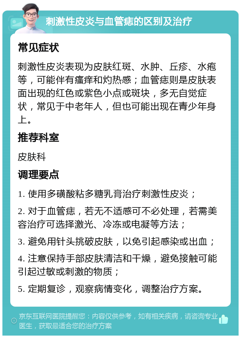 刺激性皮炎与血管痣的区别及治疗 常见症状 刺激性皮炎表现为皮肤红斑、水肿、丘疹、水疱等，可能伴有瘙痒和灼热感；血管痣则是皮肤表面出现的红色或紫色小点或斑块，多无自觉症状，常见于中老年人，但也可能出现在青少年身上。 推荐科室 皮肤科 调理要点 1. 使用多磺酸粘多糖乳膏治疗刺激性皮炎； 2. 对于血管痣，若无不适感可不必处理，若需美容治疗可选择激光、冷冻或电凝等方法； 3. 避免用针头挑破皮肤，以免引起感染或出血； 4. 注意保持手部皮肤清洁和干燥，避免接触可能引起过敏或刺激的物质； 5. 定期复诊，观察病情变化，调整治疗方案。