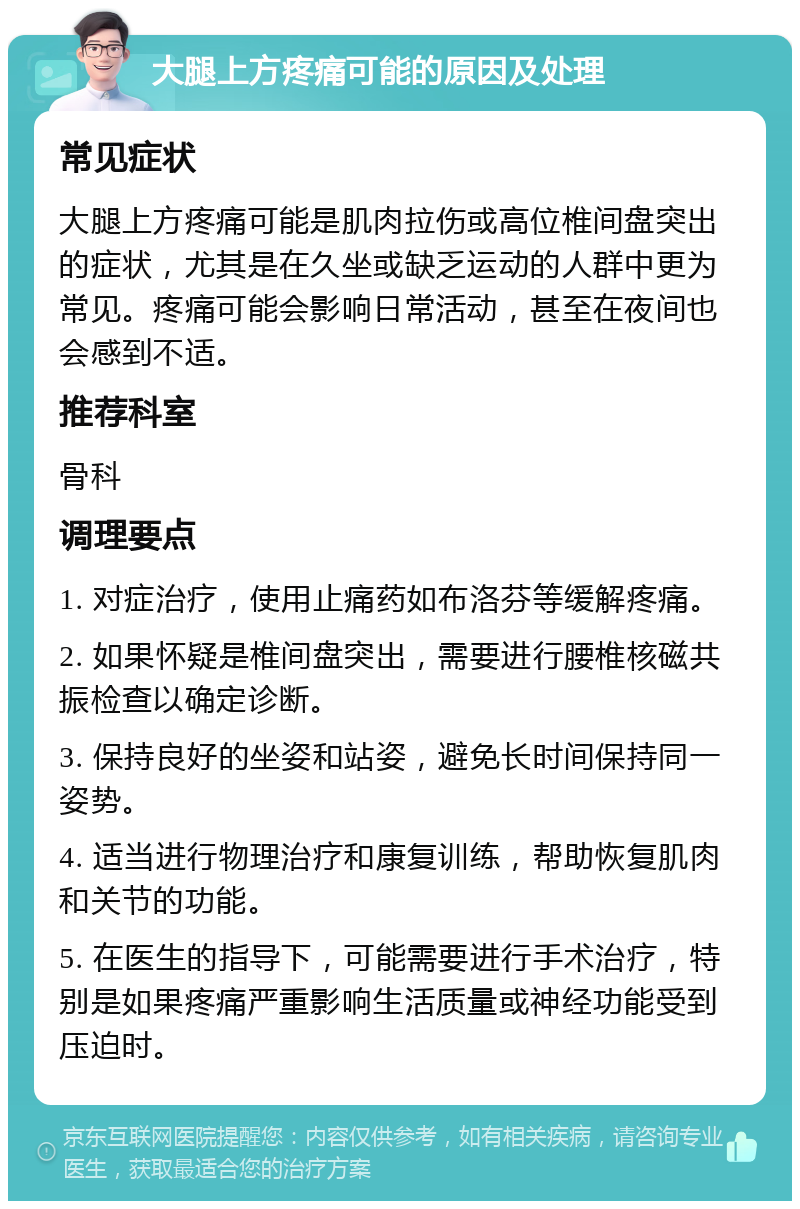 大腿上方疼痛可能的原因及处理 常见症状 大腿上方疼痛可能是肌肉拉伤或高位椎间盘突出的症状，尤其是在久坐或缺乏运动的人群中更为常见。疼痛可能会影响日常活动，甚至在夜间也会感到不适。 推荐科室 骨科 调理要点 1. 对症治疗，使用止痛药如布洛芬等缓解疼痛。 2. 如果怀疑是椎间盘突出，需要进行腰椎核磁共振检查以确定诊断。 3. 保持良好的坐姿和站姿，避免长时间保持同一姿势。 4. 适当进行物理治疗和康复训练，帮助恢复肌肉和关节的功能。 5. 在医生的指导下，可能需要进行手术治疗，特别是如果疼痛严重影响生活质量或神经功能受到压迫时。