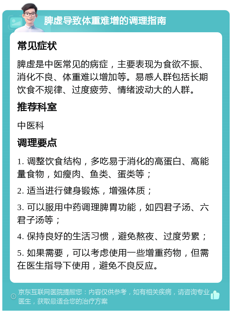 脾虚导致体重难增的调理指南 常见症状 脾虚是中医常见的病症，主要表现为食欲不振、消化不良、体重难以增加等。易感人群包括长期饮食不规律、过度疲劳、情绪波动大的人群。 推荐科室 中医科 调理要点 1. 调整饮食结构，多吃易于消化的高蛋白、高能量食物，如瘦肉、鱼类、蛋类等； 2. 适当进行健身锻炼，增强体质； 3. 可以服用中药调理脾胃功能，如四君子汤、六君子汤等； 4. 保持良好的生活习惯，避免熬夜、过度劳累； 5. 如果需要，可以考虑使用一些增重药物，但需在医生指导下使用，避免不良反应。