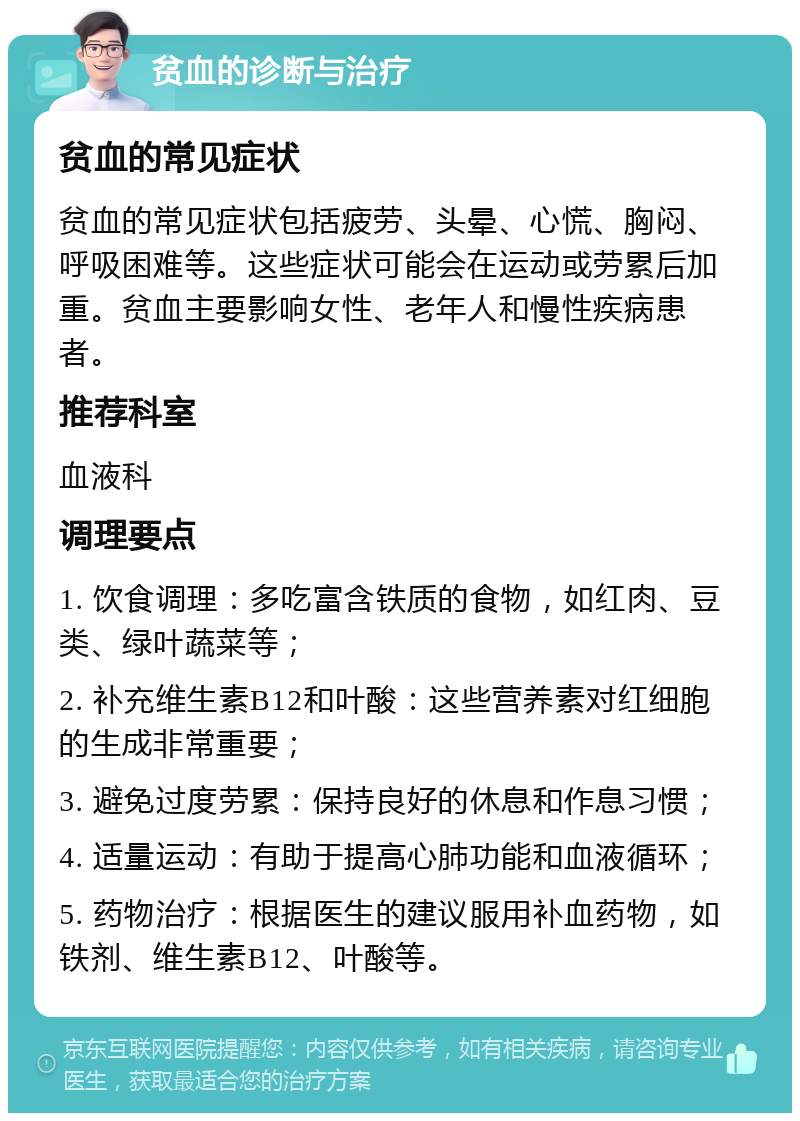 贫血的诊断与治疗 贫血的常见症状 贫血的常见症状包括疲劳、头晕、心慌、胸闷、呼吸困难等。这些症状可能会在运动或劳累后加重。贫血主要影响女性、老年人和慢性疾病患者。 推荐科室 血液科 调理要点 1. 饮食调理：多吃富含铁质的食物，如红肉、豆类、绿叶蔬菜等； 2. 补充维生素B12和叶酸：这些营养素对红细胞的生成非常重要； 3. 避免过度劳累：保持良好的休息和作息习惯； 4. 适量运动：有助于提高心肺功能和血液循环； 5. 药物治疗：根据医生的建议服用补血药物，如铁剂、维生素B12、叶酸等。