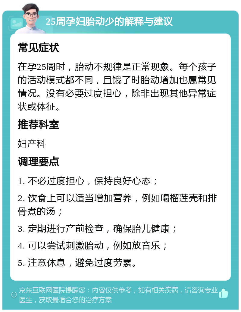 25周孕妇胎动少的解释与建议 常见症状 在孕25周时，胎动不规律是正常现象。每个孩子的活动模式都不同，且饿了时胎动增加也属常见情况。没有必要过度担心，除非出现其他异常症状或体征。 推荐科室 妇产科 调理要点 1. 不必过度担心，保持良好心态； 2. 饮食上可以适当增加营养，例如喝榴莲壳和排骨煮的汤； 3. 定期进行产前检查，确保胎儿健康； 4. 可以尝试刺激胎动，例如放音乐； 5. 注意休息，避免过度劳累。