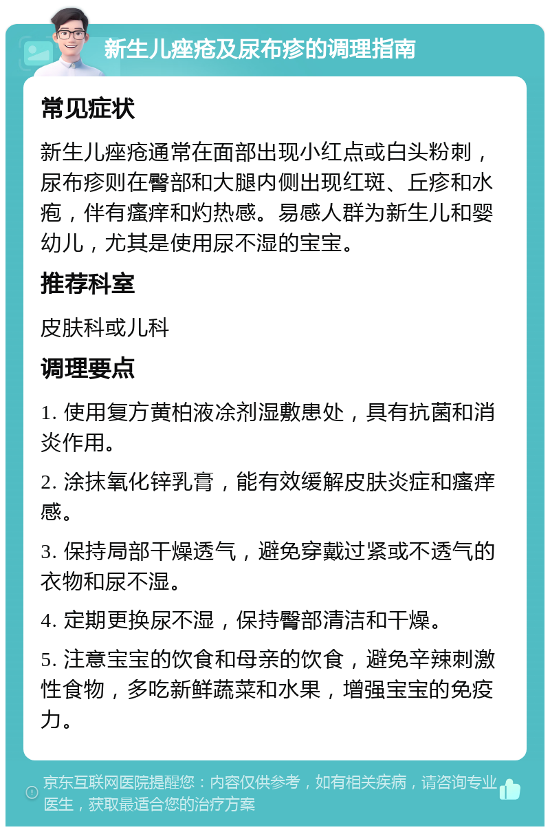 新生儿痤疮及尿布疹的调理指南 常见症状 新生儿痤疮通常在面部出现小红点或白头粉刺，尿布疹则在臀部和大腿内侧出现红斑、丘疹和水疱，伴有瘙痒和灼热感。易感人群为新生儿和婴幼儿，尤其是使用尿不湿的宝宝。 推荐科室 皮肤科或儿科 调理要点 1. 使用复方黄柏液凃剂湿敷患处，具有抗菌和消炎作用。 2. 涂抹氧化锌乳膏，能有效缓解皮肤炎症和瘙痒感。 3. 保持局部干燥透气，避免穿戴过紧或不透气的衣物和尿不湿。 4. 定期更换尿不湿，保持臀部清洁和干燥。 5. 注意宝宝的饮食和母亲的饮食，避免辛辣刺激性食物，多吃新鲜蔬菜和水果，增强宝宝的免疫力。