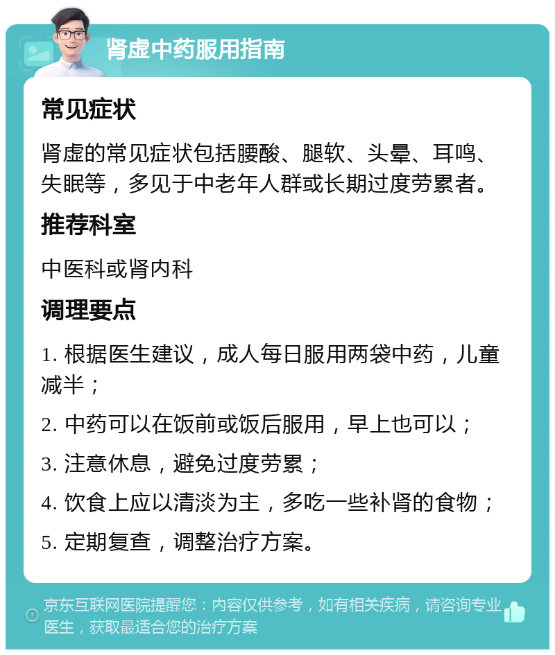 肾虚中药服用指南 常见症状 肾虚的常见症状包括腰酸、腿软、头晕、耳鸣、失眠等，多见于中老年人群或长期过度劳累者。 推荐科室 中医科或肾内科 调理要点 1. 根据医生建议，成人每日服用两袋中药，儿童减半； 2. 中药可以在饭前或饭后服用，早上也可以； 3. 注意休息，避免过度劳累； 4. 饮食上应以清淡为主，多吃一些补肾的食物； 5. 定期复查，调整治疗方案。