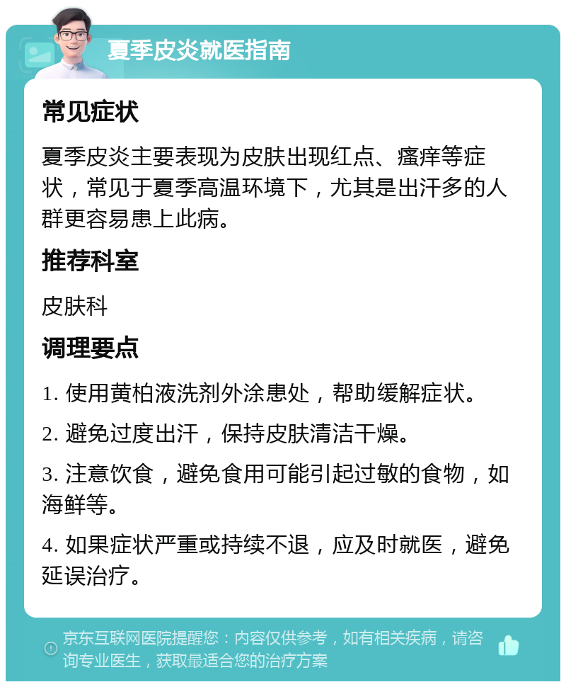 夏季皮炎就医指南 常见症状 夏季皮炎主要表现为皮肤出现红点、瘙痒等症状，常见于夏季高温环境下，尤其是出汗多的人群更容易患上此病。 推荐科室 皮肤科 调理要点 1. 使用黄柏液洗剂外涂患处，帮助缓解症状。 2. 避免过度出汗，保持皮肤清洁干燥。 3. 注意饮食，避免食用可能引起过敏的食物，如海鲜等。 4. 如果症状严重或持续不退，应及时就医，避免延误治疗。