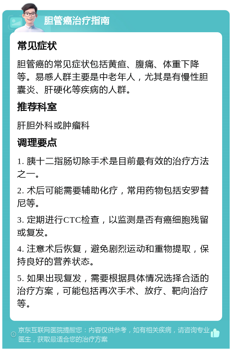 胆管癌治疗指南 常见症状 胆管癌的常见症状包括黄疸、腹痛、体重下降等。易感人群主要是中老年人，尤其是有慢性胆囊炎、肝硬化等疾病的人群。 推荐科室 肝胆外科或肿瘤科 调理要点 1. 胰十二指肠切除手术是目前最有效的治疗方法之一。 2. 术后可能需要辅助化疗，常用药物包括安罗替尼等。 3. 定期进行CTC检查，以监测是否有癌细胞残留或复发。 4. 注意术后恢复，避免剧烈运动和重物提取，保持良好的营养状态。 5. 如果出现复发，需要根据具体情况选择合适的治疗方案，可能包括再次手术、放疗、靶向治疗等。