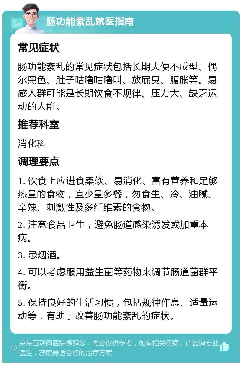 肠功能紊乱就医指南 常见症状 肠功能紊乱的常见症状包括长期大便不成型、偶尔黑色、肚子咕噜咕噜叫、放屁臭、腹胀等。易感人群可能是长期饮食不规律、压力大、缺乏运动的人群。 推荐科室 消化科 调理要点 1. 饮食上应进食柔软、易消化、富有营养和足够热量的食物，宜少量多餐，勿食生、冷、油腻、辛辣、刺激性及多纤维素的食物。 2. 注意食品卫生，避免肠道感染诱发或加重本病。 3. 忌烟酒。 4. 可以考虑服用益生菌等药物来调节肠道菌群平衡。 5. 保持良好的生活习惯，包括规律作息、适量运动等，有助于改善肠功能紊乱的症状。