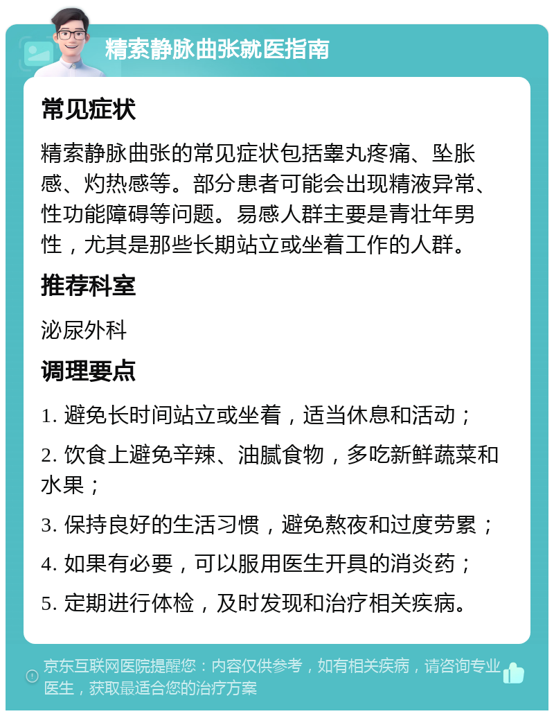 精索静脉曲张就医指南 常见症状 精索静脉曲张的常见症状包括睾丸疼痛、坠胀感、灼热感等。部分患者可能会出现精液异常、性功能障碍等问题。易感人群主要是青壮年男性，尤其是那些长期站立或坐着工作的人群。 推荐科室 泌尿外科 调理要点 1. 避免长时间站立或坐着，适当休息和活动； 2. 饮食上避免辛辣、油腻食物，多吃新鲜蔬菜和水果； 3. 保持良好的生活习惯，避免熬夜和过度劳累； 4. 如果有必要，可以服用医生开具的消炎药； 5. 定期进行体检，及时发现和治疗相关疾病。