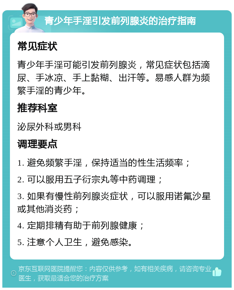 青少年手淫引发前列腺炎的治疗指南 常见症状 青少年手淫可能引发前列腺炎，常见症状包括滴尿、手冰凉、手上黏糊、出汗等。易感人群为频繁手淫的青少年。 推荐科室 泌尿外科或男科 调理要点 1. 避免频繁手淫，保持适当的性生活频率； 2. 可以服用五子衍宗丸等中药调理； 3. 如果有慢性前列腺炎症状，可以服用诺氟沙星或其他消炎药； 4. 定期排精有助于前列腺健康； 5. 注意个人卫生，避免感染。