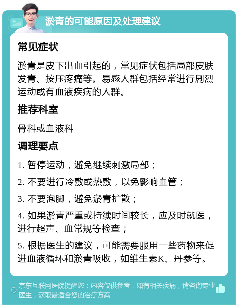 淤青的可能原因及处理建议 常见症状 淤青是皮下出血引起的，常见症状包括局部皮肤发青、按压疼痛等。易感人群包括经常进行剧烈运动或有血液疾病的人群。 推荐科室 骨科或血液科 调理要点 1. 暂停运动，避免继续刺激局部； 2. 不要进行冷敷或热敷，以免影响血管； 3. 不要泡脚，避免淤青扩散； 4. 如果淤青严重或持续时间较长，应及时就医，进行超声、血常规等检查； 5. 根据医生的建议，可能需要服用一些药物来促进血液循环和淤青吸收，如维生素K、丹参等。