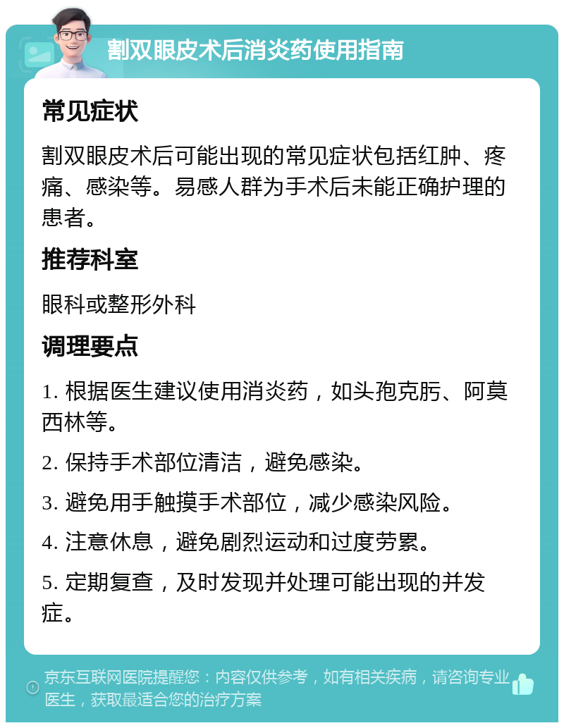 割双眼皮术后消炎药使用指南 常见症状 割双眼皮术后可能出现的常见症状包括红肿、疼痛、感染等。易感人群为手术后未能正确护理的患者。 推荐科室 眼科或整形外科 调理要点 1. 根据医生建议使用消炎药，如头孢克肟、阿莫西林等。 2. 保持手术部位清洁，避免感染。 3. 避免用手触摸手术部位，减少感染风险。 4. 注意休息，避免剧烈运动和过度劳累。 5. 定期复查，及时发现并处理可能出现的并发症。