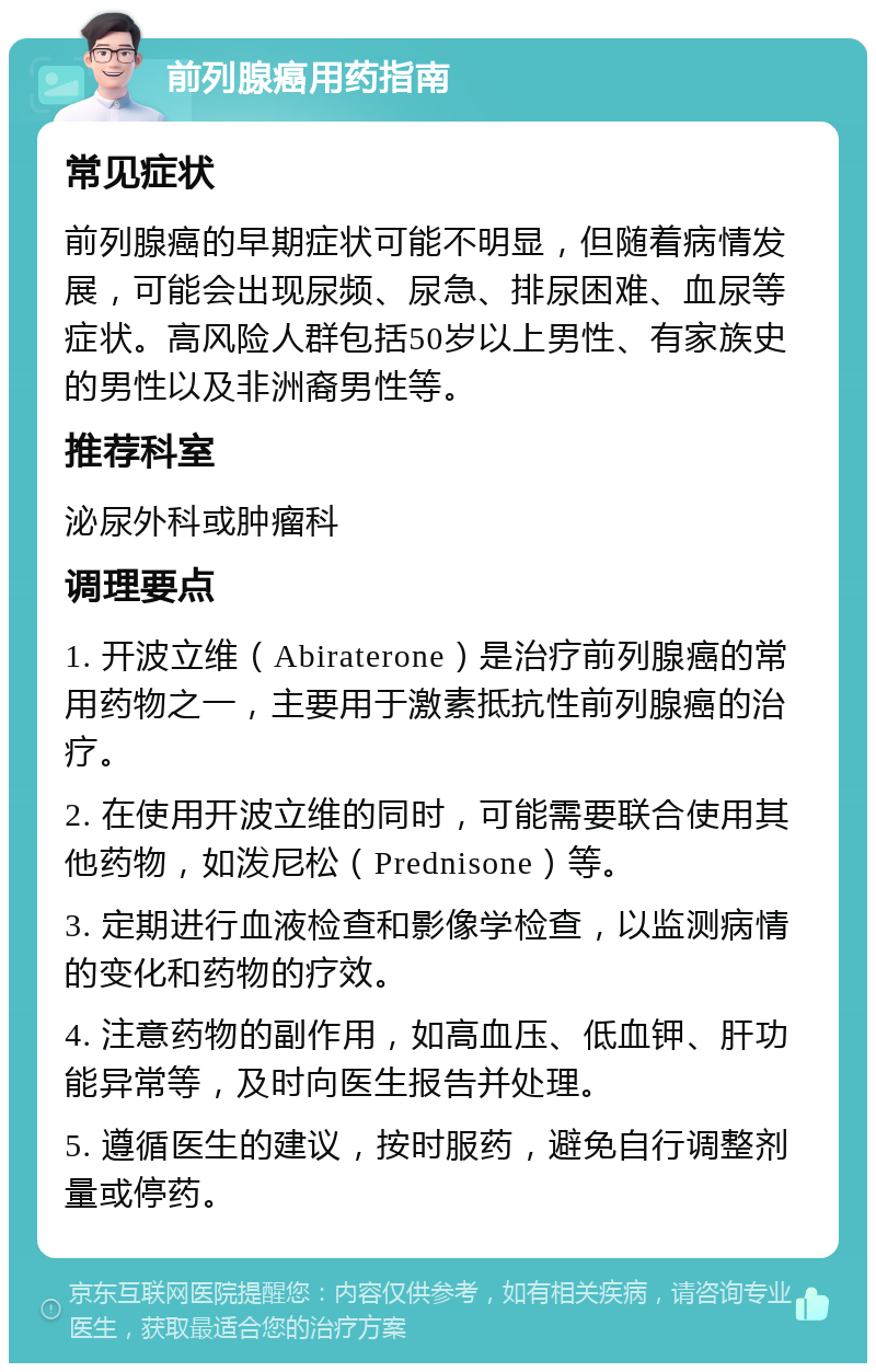 前列腺癌用药指南 常见症状 前列腺癌的早期症状可能不明显，但随着病情发展，可能会出现尿频、尿急、排尿困难、血尿等症状。高风险人群包括50岁以上男性、有家族史的男性以及非洲裔男性等。 推荐科室 泌尿外科或肿瘤科 调理要点 1. 开波立维（Abiraterone）是治疗前列腺癌的常用药物之一，主要用于激素抵抗性前列腺癌的治疗。 2. 在使用开波立维的同时，可能需要联合使用其他药物，如泼尼松（Prednisone）等。 3. 定期进行血液检查和影像学检查，以监测病情的变化和药物的疗效。 4. 注意药物的副作用，如高血压、低血钾、肝功能异常等，及时向医生报告并处理。 5. 遵循医生的建议，按时服药，避免自行调整剂量或停药。