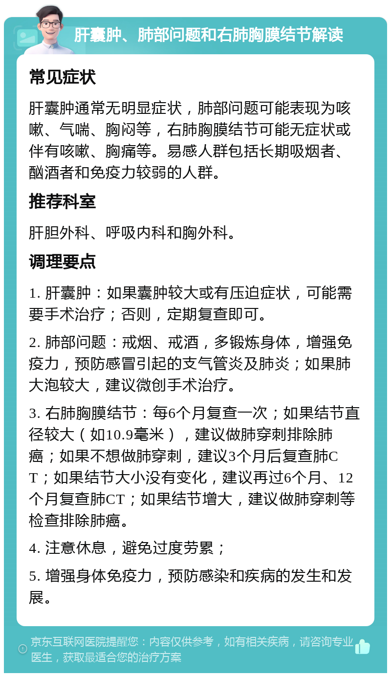 肝囊肿、肺部问题和右肺胸膜结节解读 常见症状 肝囊肿通常无明显症状，肺部问题可能表现为咳嗽、气喘、胸闷等，右肺胸膜结节可能无症状或伴有咳嗽、胸痛等。易感人群包括长期吸烟者、酗酒者和免疫力较弱的人群。 推荐科室 肝胆外科、呼吸内科和胸外科。 调理要点 1. 肝囊肿：如果囊肿较大或有压迫症状，可能需要手术治疗；否则，定期复查即可。 2. 肺部问题：戒烟、戒酒，多锻炼身体，增强免疫力，预防感冒引起的支气管炎及肺炎；如果肺大泡较大，建议微创手术治疗。 3. 右肺胸膜结节：每6个月复查一次；如果结节直径较大（如10.9毫米），建议做肺穿刺排除肺癌；如果不想做肺穿刺，建议3个月后复查肺CT；如果结节大小没有变化，建议再过6个月、12个月复查肺CT；如果结节增大，建议做肺穿刺等检查排除肺癌。 4. 注意休息，避免过度劳累； 5. 增强身体免疫力，预防感染和疾病的发生和发展。