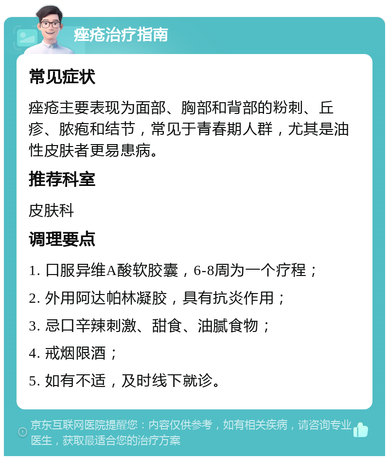 痤疮治疗指南 常见症状 痤疮主要表现为面部、胸部和背部的粉刺、丘疹、脓疱和结节，常见于青春期人群，尤其是油性皮肤者更易患病。 推荐科室 皮肤科 调理要点 1. 口服异维A酸软胶囊，6-8周为一个疗程； 2. 外用阿达帕林凝胶，具有抗炎作用； 3. 忌口辛辣刺激、甜食、油腻食物； 4. 戒烟限酒； 5. 如有不适，及时线下就诊。