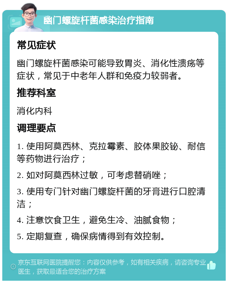 幽门螺旋杆菌感染治疗指南 常见症状 幽门螺旋杆菌感染可能导致胃炎、消化性溃疡等症状，常见于中老年人群和免疫力较弱者。 推荐科室 消化内科 调理要点 1. 使用阿莫西林、克拉霉素、胶体果胶铋、耐信等药物进行治疗； 2. 如对阿莫西林过敏，可考虑替硝唑； 3. 使用专门针对幽门螺旋杆菌的牙膏进行口腔清洁； 4. 注意饮食卫生，避免生冷、油腻食物； 5. 定期复查，确保病情得到有效控制。