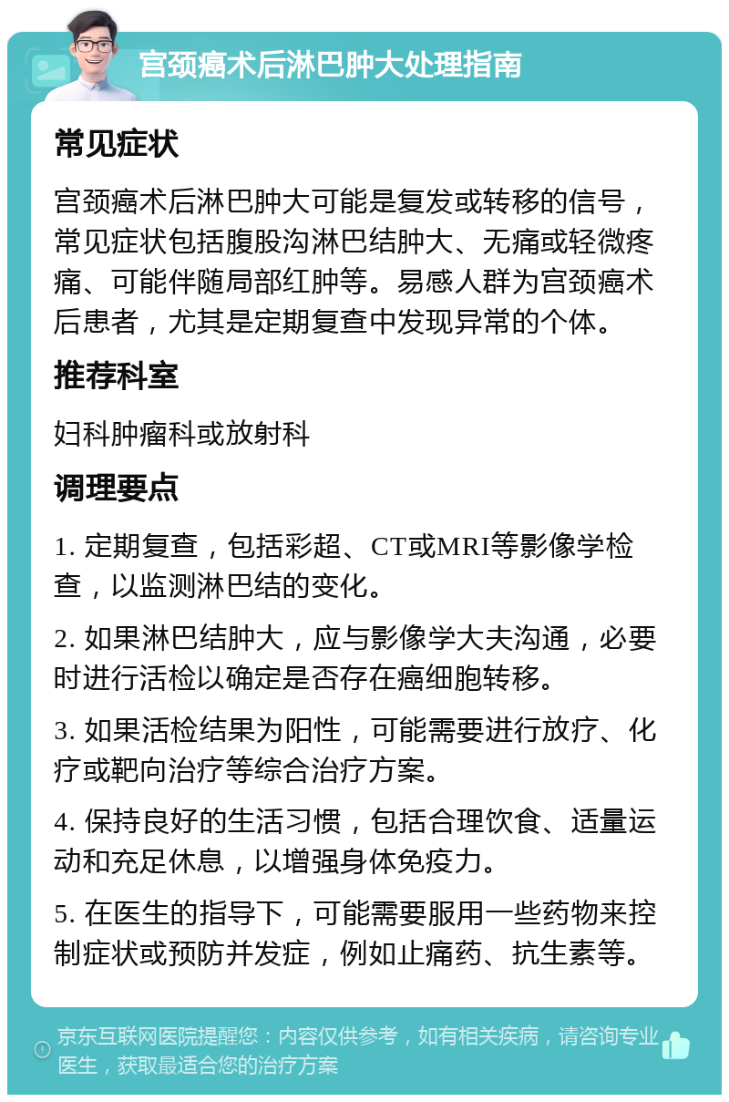 宫颈癌术后淋巴肿大处理指南 常见症状 宫颈癌术后淋巴肿大可能是复发或转移的信号，常见症状包括腹股沟淋巴结肿大、无痛或轻微疼痛、可能伴随局部红肿等。易感人群为宫颈癌术后患者，尤其是定期复查中发现异常的个体。 推荐科室 妇科肿瘤科或放射科 调理要点 1. 定期复查，包括彩超、CT或MRI等影像学检查，以监测淋巴结的变化。 2. 如果淋巴结肿大，应与影像学大夫沟通，必要时进行活检以确定是否存在癌细胞转移。 3. 如果活检结果为阳性，可能需要进行放疗、化疗或靶向治疗等综合治疗方案。 4. 保持良好的生活习惯，包括合理饮食、适量运动和充足休息，以增强身体免疫力。 5. 在医生的指导下，可能需要服用一些药物来控制症状或预防并发症，例如止痛药、抗生素等。