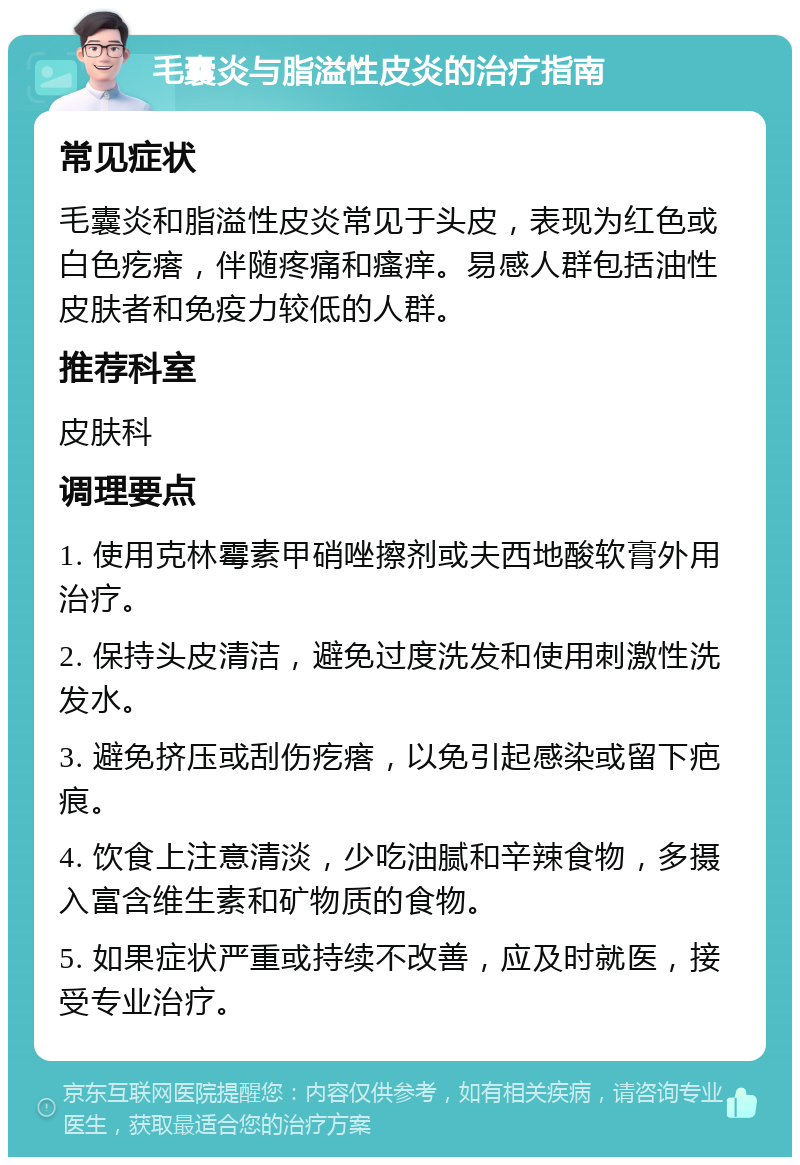 毛囊炎与脂溢性皮炎的治疗指南 常见症状 毛囊炎和脂溢性皮炎常见于头皮，表现为红色或白色疙瘩，伴随疼痛和瘙痒。易感人群包括油性皮肤者和免疫力较低的人群。 推荐科室 皮肤科 调理要点 1. 使用克林霉素甲硝唑擦剂或夫西地酸软膏外用治疗。 2. 保持头皮清洁，避免过度洗发和使用刺激性洗发水。 3. 避免挤压或刮伤疙瘩，以免引起感染或留下疤痕。 4. 饮食上注意清淡，少吃油腻和辛辣食物，多摄入富含维生素和矿物质的食物。 5. 如果症状严重或持续不改善，应及时就医，接受专业治疗。