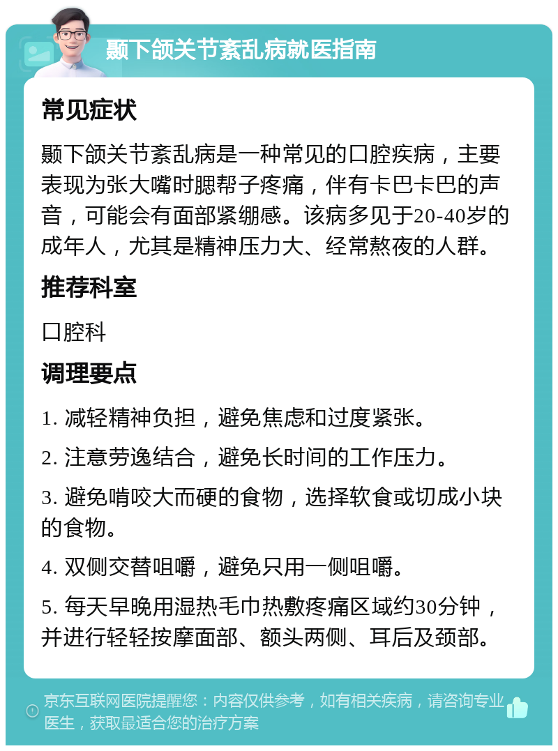 颞下颌关节紊乱病就医指南 常见症状 颞下颌关节紊乱病是一种常见的口腔疾病，主要表现为张大嘴时腮帮子疼痛，伴有卡巴卡巴的声音，可能会有面部紧绷感。该病多见于20-40岁的成年人，尤其是精神压力大、经常熬夜的人群。 推荐科室 口腔科 调理要点 1. 减轻精神负担，避免焦虑和过度紧张。 2. 注意劳逸结合，避免长时间的工作压力。 3. 避免啃咬大而硬的食物，选择软食或切成小块的食物。 4. 双侧交替咀嚼，避免只用一侧咀嚼。 5. 每天早晚用湿热毛巾热敷疼痛区域约30分钟，并进行轻轻按摩面部、额头两侧、耳后及颈部。