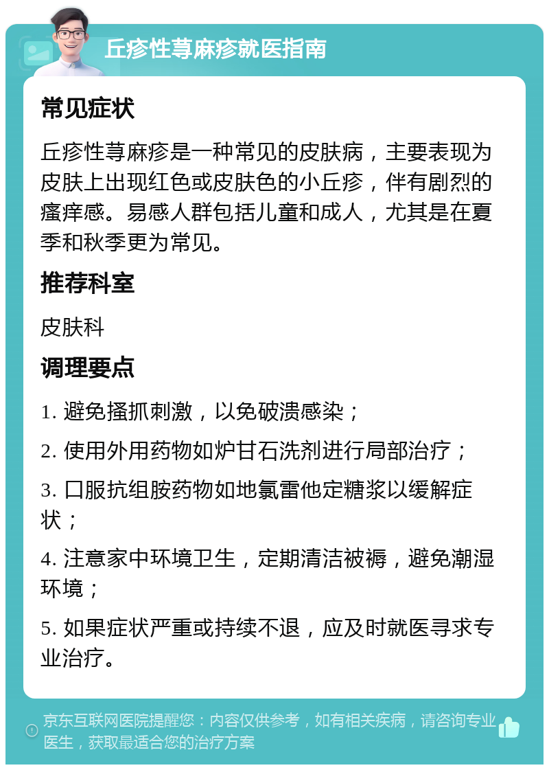 丘疹性荨麻疹就医指南 常见症状 丘疹性荨麻疹是一种常见的皮肤病，主要表现为皮肤上出现红色或皮肤色的小丘疹，伴有剧烈的瘙痒感。易感人群包括儿童和成人，尤其是在夏季和秋季更为常见。 推荐科室 皮肤科 调理要点 1. 避免搔抓刺激，以免破溃感染； 2. 使用外用药物如炉甘石洗剂进行局部治疗； 3. 口服抗组胺药物如地氯雷他定糖浆以缓解症状； 4. 注意家中环境卫生，定期清洁被褥，避免潮湿环境； 5. 如果症状严重或持续不退，应及时就医寻求专业治疗。