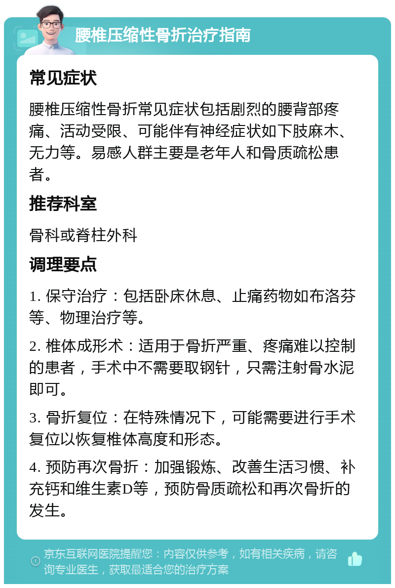 腰椎压缩性骨折治疗指南 常见症状 腰椎压缩性骨折常见症状包括剧烈的腰背部疼痛、活动受限、可能伴有神经症状如下肢麻木、无力等。易感人群主要是老年人和骨质疏松患者。 推荐科室 骨科或脊柱外科 调理要点 1. 保守治疗：包括卧床休息、止痛药物如布洛芬等、物理治疗等。 2. 椎体成形术：适用于骨折严重、疼痛难以控制的患者，手术中不需要取钢针，只需注射骨水泥即可。 3. 骨折复位：在特殊情况下，可能需要进行手术复位以恢复椎体高度和形态。 4. 预防再次骨折：加强锻炼、改善生活习惯、补充钙和维生素D等，预防骨质疏松和再次骨折的发生。