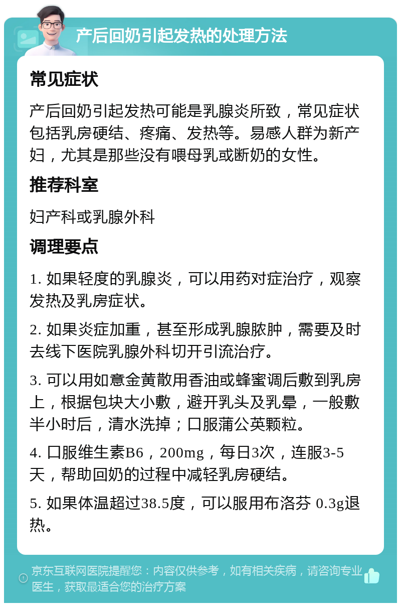 产后回奶引起发热的处理方法 常见症状 产后回奶引起发热可能是乳腺炎所致，常见症状包括乳房硬结、疼痛、发热等。易感人群为新产妇，尤其是那些没有喂母乳或断奶的女性。 推荐科室 妇产科或乳腺外科 调理要点 1. 如果轻度的乳腺炎，可以用药对症治疗，观察发热及乳房症状。 2. 如果炎症加重，甚至形成乳腺脓肿，需要及时去线下医院乳腺外科切开引流治疗。 3. 可以用如意金黄散用香油或蜂蜜调后敷到乳房上，根据包块大小敷，避开乳头及乳晕，一般敷半小时后，清水洗掉；口服蒲公英颗粒。 4. 口服维生素B6，200mg，每日3次，连服3-5天，帮助回奶的过程中减轻乳房硬结。 5. 如果体温超过38.5度，可以服用布洛芬 0.3g退热。