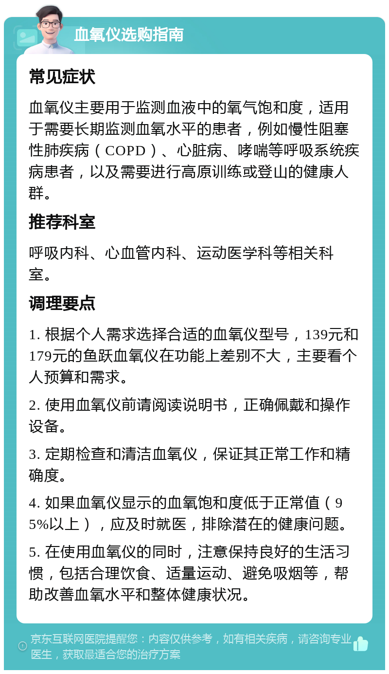 血氧仪选购指南 常见症状 血氧仪主要用于监测血液中的氧气饱和度，适用于需要长期监测血氧水平的患者，例如慢性阻塞性肺疾病（COPD）、心脏病、哮喘等呼吸系统疾病患者，以及需要进行高原训练或登山的健康人群。 推荐科室 呼吸内科、心血管内科、运动医学科等相关科室。 调理要点 1. 根据个人需求选择合适的血氧仪型号，139元和179元的鱼跃血氧仪在功能上差别不大，主要看个人预算和需求。 2. 使用血氧仪前请阅读说明书，正确佩戴和操作设备。 3. 定期检查和清洁血氧仪，保证其正常工作和精确度。 4. 如果血氧仪显示的血氧饱和度低于正常值（95%以上），应及时就医，排除潜在的健康问题。 5. 在使用血氧仪的同时，注意保持良好的生活习惯，包括合理饮食、适量运动、避免吸烟等，帮助改善血氧水平和整体健康状况。