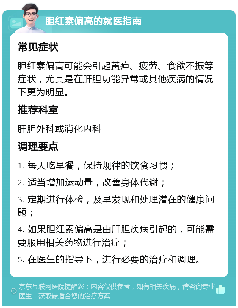 胆红素偏高的就医指南 常见症状 胆红素偏高可能会引起黄疸、疲劳、食欲不振等症状，尤其是在肝胆功能异常或其他疾病的情况下更为明显。 推荐科室 肝胆外科或消化内科 调理要点 1. 每天吃早餐，保持规律的饮食习惯； 2. 适当增加运动量，改善身体代谢； 3. 定期进行体检，及早发现和处理潜在的健康问题； 4. 如果胆红素偏高是由肝胆疾病引起的，可能需要服用相关药物进行治疗； 5. 在医生的指导下，进行必要的治疗和调理。