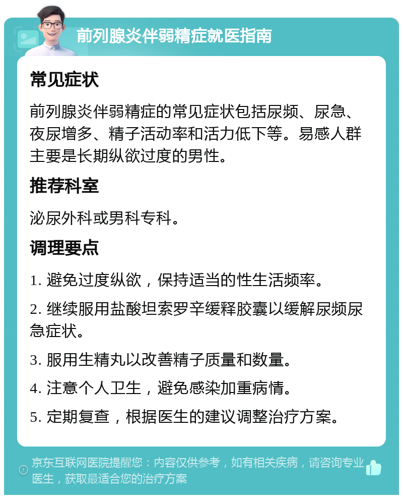 前列腺炎伴弱精症就医指南 常见症状 前列腺炎伴弱精症的常见症状包括尿频、尿急、夜尿增多、精子活动率和活力低下等。易感人群主要是长期纵欲过度的男性。 推荐科室 泌尿外科或男科专科。 调理要点 1. 避免过度纵欲，保持适当的性生活频率。 2. 继续服用盐酸坦索罗辛缓释胶囊以缓解尿频尿急症状。 3. 服用生精丸以改善精子质量和数量。 4. 注意个人卫生，避免感染加重病情。 5. 定期复查，根据医生的建议调整治疗方案。