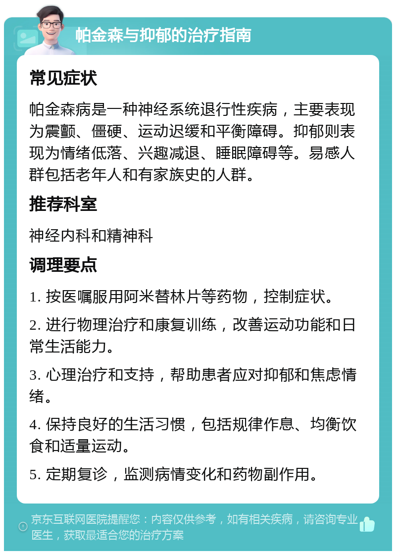 帕金森与抑郁的治疗指南 常见症状 帕金森病是一种神经系统退行性疾病，主要表现为震颤、僵硬、运动迟缓和平衡障碍。抑郁则表现为情绪低落、兴趣减退、睡眠障碍等。易感人群包括老年人和有家族史的人群。 推荐科室 神经内科和精神科 调理要点 1. 按医嘱服用阿米替林片等药物，控制症状。 2. 进行物理治疗和康复训练，改善运动功能和日常生活能力。 3. 心理治疗和支持，帮助患者应对抑郁和焦虑情绪。 4. 保持良好的生活习惯，包括规律作息、均衡饮食和适量运动。 5. 定期复诊，监测病情变化和药物副作用。