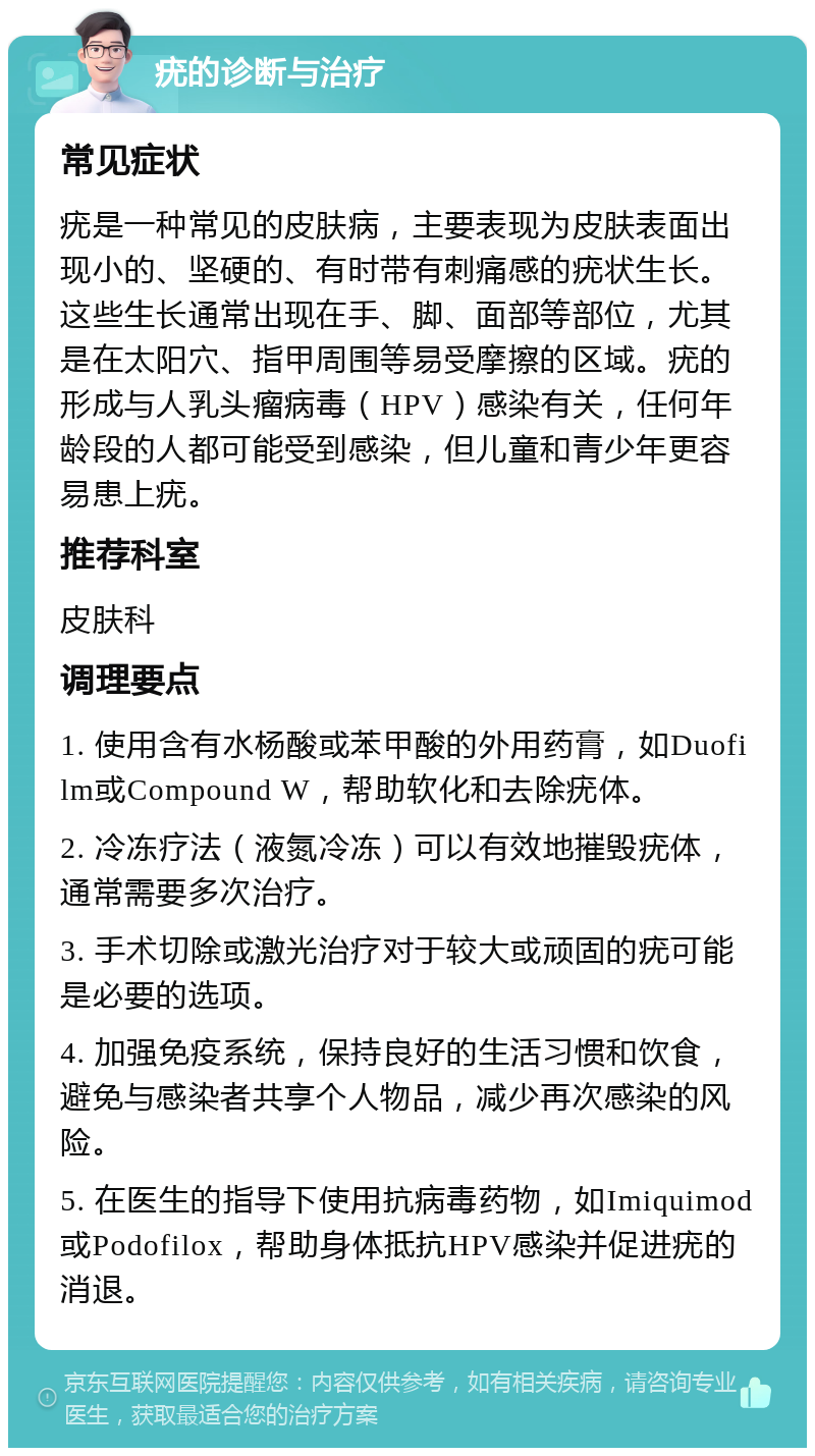 疣的诊断与治疗 常见症状 疣是一种常见的皮肤病，主要表现为皮肤表面出现小的、坚硬的、有时带有刺痛感的疣状生长。这些生长通常出现在手、脚、面部等部位，尤其是在太阳穴、指甲周围等易受摩擦的区域。疣的形成与人乳头瘤病毒（HPV）感染有关，任何年龄段的人都可能受到感染，但儿童和青少年更容易患上疣。 推荐科室 皮肤科 调理要点 1. 使用含有水杨酸或苯甲酸的外用药膏，如Duofilm或Compound W，帮助软化和去除疣体。 2. 冷冻疗法（液氮冷冻）可以有效地摧毁疣体，通常需要多次治疗。 3. 手术切除或激光治疗对于较大或顽固的疣可能是必要的选项。 4. 加强免疫系统，保持良好的生活习惯和饮食，避免与感染者共享个人物品，减少再次感染的风险。 5. 在医生的指导下使用抗病毒药物，如Imiquimod或Podofilox，帮助身体抵抗HPV感染并促进疣的消退。