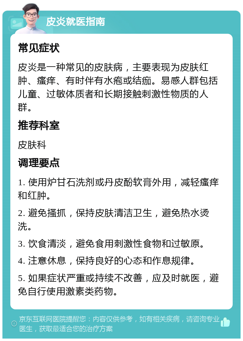 皮炎就医指南 常见症状 皮炎是一种常见的皮肤病，主要表现为皮肤红肿、瘙痒、有时伴有水疱或结痂。易感人群包括儿童、过敏体质者和长期接触刺激性物质的人群。 推荐科室 皮肤科 调理要点 1. 使用炉甘石洗剂或丹皮酚软膏外用，减轻瘙痒和红肿。 2. 避免搔抓，保持皮肤清洁卫生，避免热水烫洗。 3. 饮食清淡，避免食用刺激性食物和过敏原。 4. 注意休息，保持良好的心态和作息规律。 5. 如果症状严重或持续不改善，应及时就医，避免自行使用激素类药物。