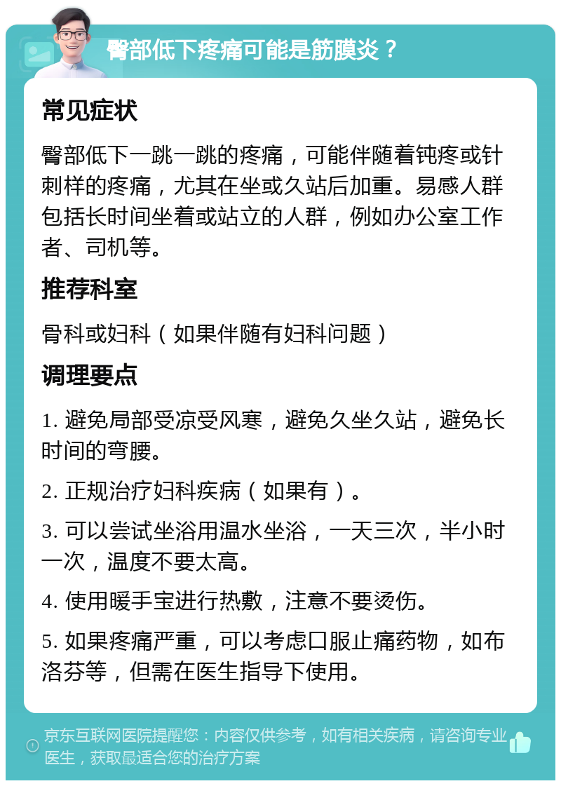 臀部低下疼痛可能是筋膜炎？ 常见症状 臀部低下一跳一跳的疼痛，可能伴随着钝疼或针刺样的疼痛，尤其在坐或久站后加重。易感人群包括长时间坐着或站立的人群，例如办公室工作者、司机等。 推荐科室 骨科或妇科（如果伴随有妇科问题） 调理要点 1. 避免局部受凉受风寒，避免久坐久站，避免长时间的弯腰。 2. 正规治疗妇科疾病（如果有）。 3. 可以尝试坐浴用温水坐浴，一天三次，半小时一次，温度不要太高。 4. 使用暖手宝进行热敷，注意不要烫伤。 5. 如果疼痛严重，可以考虑口服止痛药物，如布洛芬等，但需在医生指导下使用。