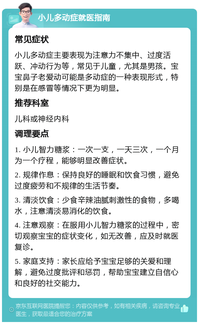 小儿多动症就医指南 常见症状 小儿多动症主要表现为注意力不集中、过度活跃、冲动行为等，常见于儿童，尤其是男孩。宝宝鼻子老爱动可能是多动症的一种表现形式，特别是在感冒等情况下更为明显。 推荐科室 儿科或神经内科 调理要点 1. 小儿智力糖浆：一次一支，一天三次，一个月为一个疗程，能够明显改善症状。 2. 规律作息：保持良好的睡眠和饮食习惯，避免过度疲劳和不规律的生活节奏。 3. 清淡饮食：少食辛辣油腻刺激性的食物，多喝水，注意清淡易消化的饮食。 4. 注意观察：在服用小儿智力糖浆的过程中，密切观察宝宝的症状变化，如无改善，应及时就医复诊。 5. 家庭支持：家长应给予宝宝足够的关爱和理解，避免过度批评和惩罚，帮助宝宝建立自信心和良好的社交能力。