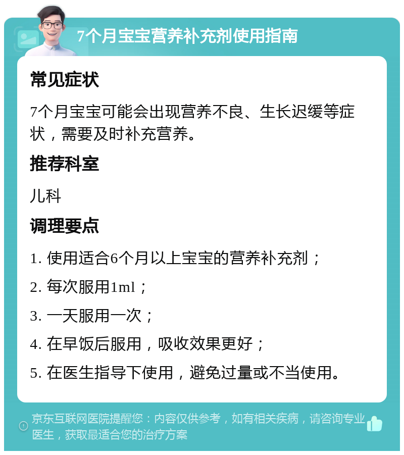 7个月宝宝营养补充剂使用指南 常见症状 7个月宝宝可能会出现营养不良、生长迟缓等症状，需要及时补充营养。 推荐科室 儿科 调理要点 1. 使用适合6个月以上宝宝的营养补充剂； 2. 每次服用1ml； 3. 一天服用一次； 4. 在早饭后服用，吸收效果更好； 5. 在医生指导下使用，避免过量或不当使用。