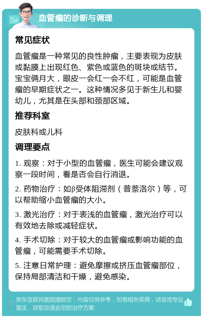 血管瘤的诊断与调理 常见症状 血管瘤是一种常见的良性肿瘤，主要表现为皮肤或黏膜上出现红色、紫色或蓝色的斑块或结节。宝宝俩月大，眼皮一会红一会不红，可能是血管瘤的早期症状之一。这种情况多见于新生儿和婴幼儿，尤其是在头部和颈部区域。 推荐科室 皮肤科或儿科 调理要点 1. 观察：对于小型的血管瘤，医生可能会建议观察一段时间，看是否会自行消退。 2. 药物治疗：如β受体阻滞剂（普萘洛尔）等，可以帮助缩小血管瘤的大小。 3. 激光治疗：对于表浅的血管瘤，激光治疗可以有效地去除或减轻症状。 4. 手术切除：对于较大的血管瘤或影响功能的血管瘤，可能需要手术切除。 5. 注意日常护理：避免摩擦或挤压血管瘤部位，保持局部清洁和干燥，避免感染。