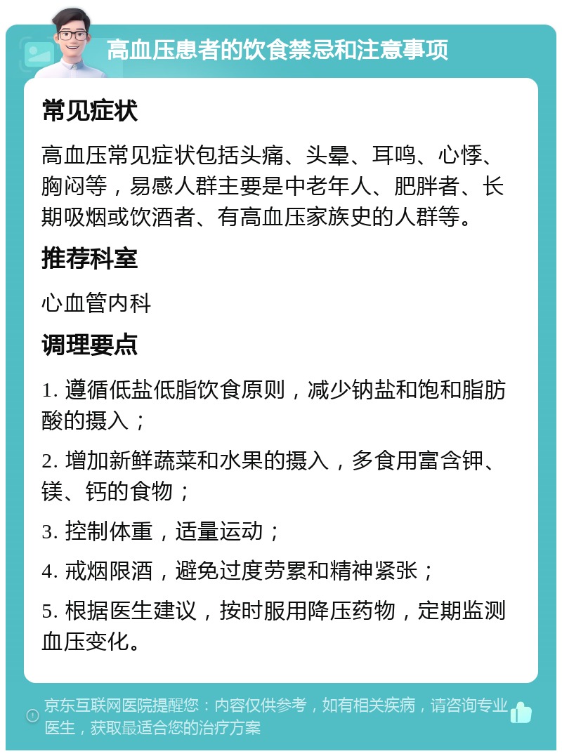 高血压患者的饮食禁忌和注意事项 常见症状 高血压常见症状包括头痛、头晕、耳鸣、心悸、胸闷等，易感人群主要是中老年人、肥胖者、长期吸烟或饮酒者、有高血压家族史的人群等。 推荐科室 心血管内科 调理要点 1. 遵循低盐低脂饮食原则，减少钠盐和饱和脂肪酸的摄入； 2. 增加新鲜蔬菜和水果的摄入，多食用富含钾、镁、钙的食物； 3. 控制体重，适量运动； 4. 戒烟限酒，避免过度劳累和精神紧张； 5. 根据医生建议，按时服用降压药物，定期监测血压变化。