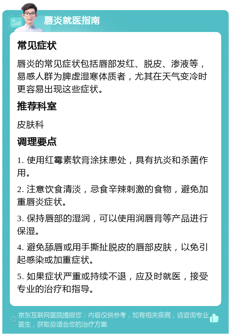 唇炎就医指南 常见症状 唇炎的常见症状包括唇部发红、脱皮、渗液等，易感人群为脾虚湿寒体质者，尤其在天气变冷时更容易出现这些症状。 推荐科室 皮肤科 调理要点 1. 使用红霉素软膏涂抹患处，具有抗炎和杀菌作用。 2. 注意饮食清淡，忌食辛辣刺激的食物，避免加重唇炎症状。 3. 保持唇部的湿润，可以使用润唇膏等产品进行保湿。 4. 避免舔唇或用手撕扯脱皮的唇部皮肤，以免引起感染或加重症状。 5. 如果症状严重或持续不退，应及时就医，接受专业的治疗和指导。