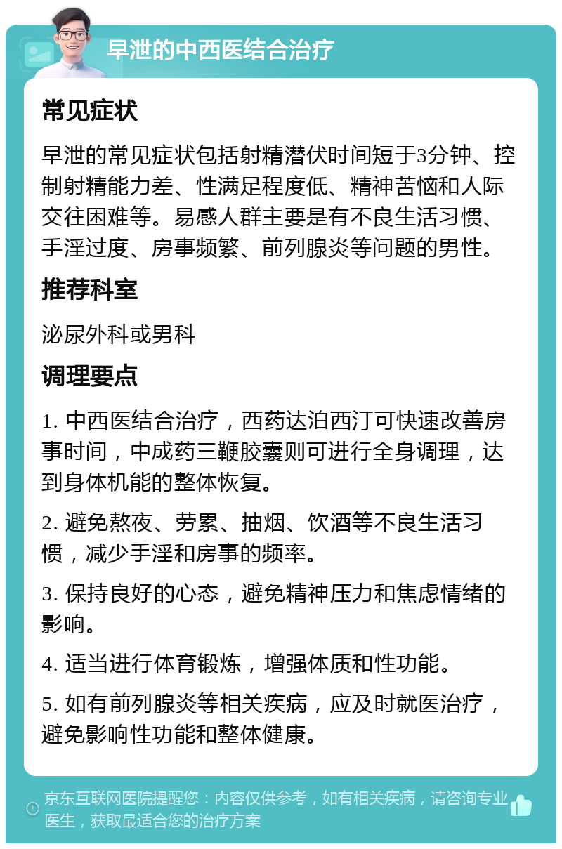 早泄的中西医结合治疗 常见症状 早泄的常见症状包括射精潜伏时间短于3分钟、控制射精能力差、性满足程度低、精神苦恼和人际交往困难等。易感人群主要是有不良生活习惯、手淫过度、房事频繁、前列腺炎等问题的男性。 推荐科室 泌尿外科或男科 调理要点 1. 中西医结合治疗，西药达泊西汀可快速改善房事时间，中成药三鞭胶囊则可进行全身调理，达到身体机能的整体恢复。 2. 避免熬夜、劳累、抽烟、饮酒等不良生活习惯，减少手淫和房事的频率。 3. 保持良好的心态，避免精神压力和焦虑情绪的影响。 4. 适当进行体育锻炼，增强体质和性功能。 5. 如有前列腺炎等相关疾病，应及时就医治疗，避免影响性功能和整体健康。