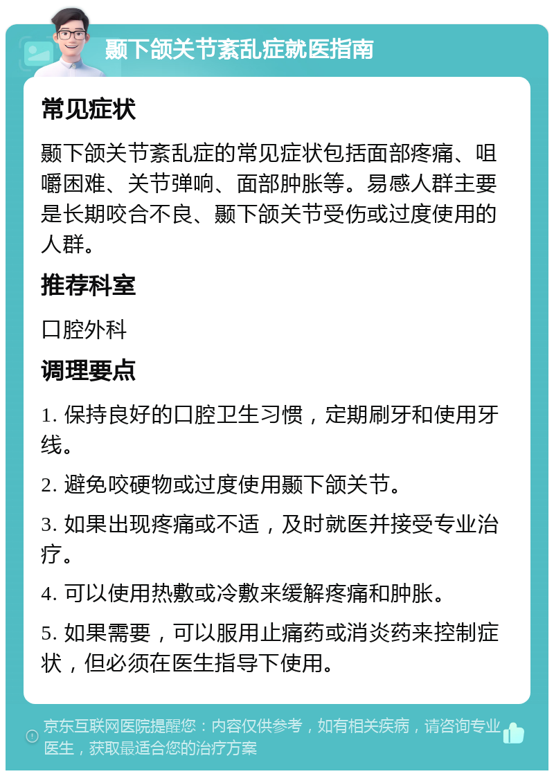 颞下颌关节紊乱症就医指南 常见症状 颞下颌关节紊乱症的常见症状包括面部疼痛、咀嚼困难、关节弹响、面部肿胀等。易感人群主要是长期咬合不良、颞下颌关节受伤或过度使用的人群。 推荐科室 口腔外科 调理要点 1. 保持良好的口腔卫生习惯，定期刷牙和使用牙线。 2. 避免咬硬物或过度使用颞下颌关节。 3. 如果出现疼痛或不适，及时就医并接受专业治疗。 4. 可以使用热敷或冷敷来缓解疼痛和肿胀。 5. 如果需要，可以服用止痛药或消炎药来控制症状，但必须在医生指导下使用。