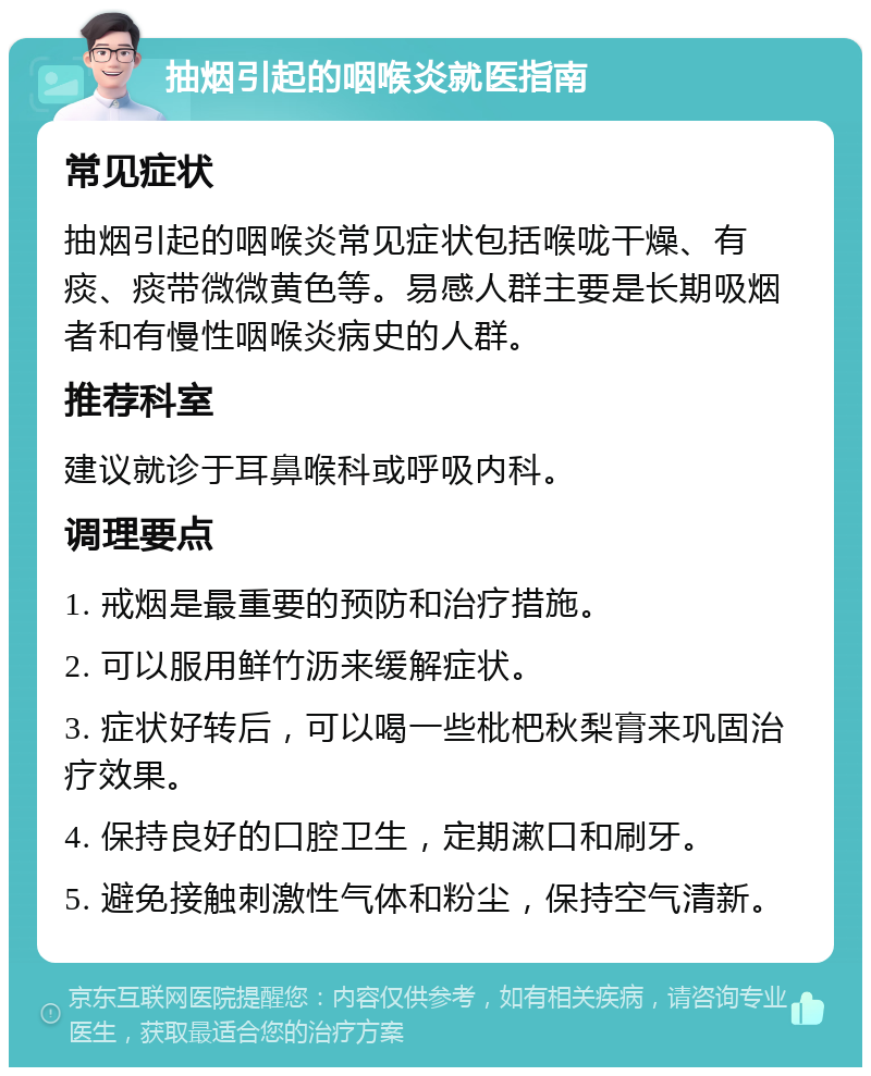 抽烟引起的咽喉炎就医指南 常见症状 抽烟引起的咽喉炎常见症状包括喉咙干燥、有痰、痰带微微黄色等。易感人群主要是长期吸烟者和有慢性咽喉炎病史的人群。 推荐科室 建议就诊于耳鼻喉科或呼吸内科。 调理要点 1. 戒烟是最重要的预防和治疗措施。 2. 可以服用鲜竹沥来缓解症状。 3. 症状好转后，可以喝一些枇杷秋梨膏来巩固治疗效果。 4. 保持良好的口腔卫生，定期漱口和刷牙。 5. 避免接触刺激性气体和粉尘，保持空气清新。