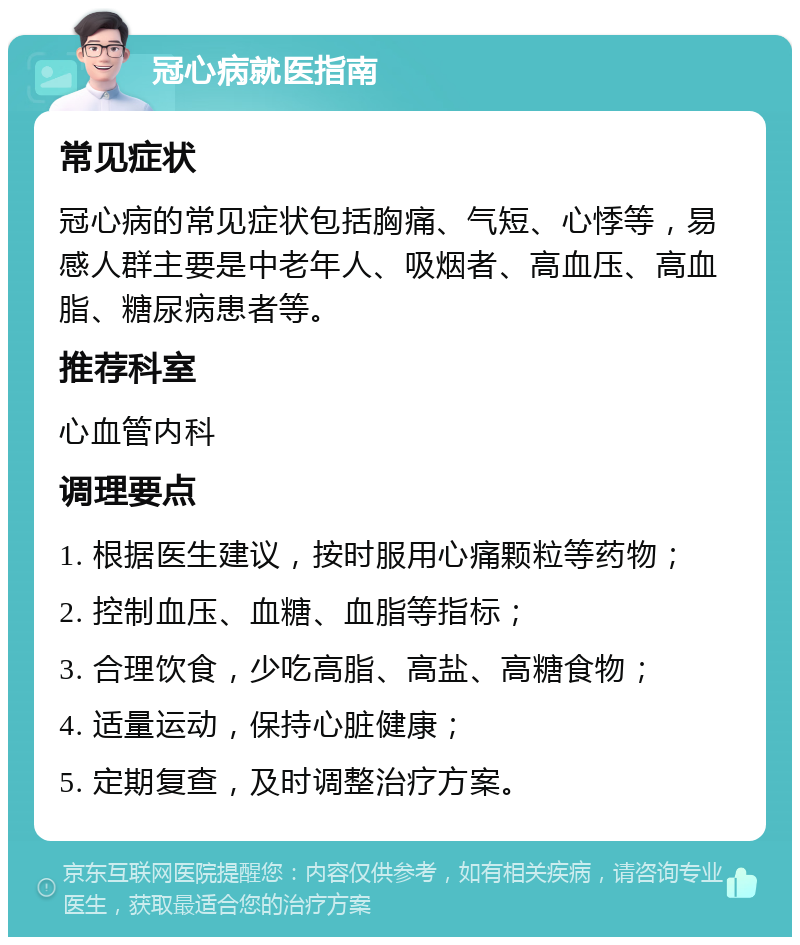 冠心病就医指南 常见症状 冠心病的常见症状包括胸痛、气短、心悸等，易感人群主要是中老年人、吸烟者、高血压、高血脂、糖尿病患者等。 推荐科室 心血管内科 调理要点 1. 根据医生建议，按时服用心痛颗粒等药物； 2. 控制血压、血糖、血脂等指标； 3. 合理饮食，少吃高脂、高盐、高糖食物； 4. 适量运动，保持心脏健康； 5. 定期复查，及时调整治疗方案。