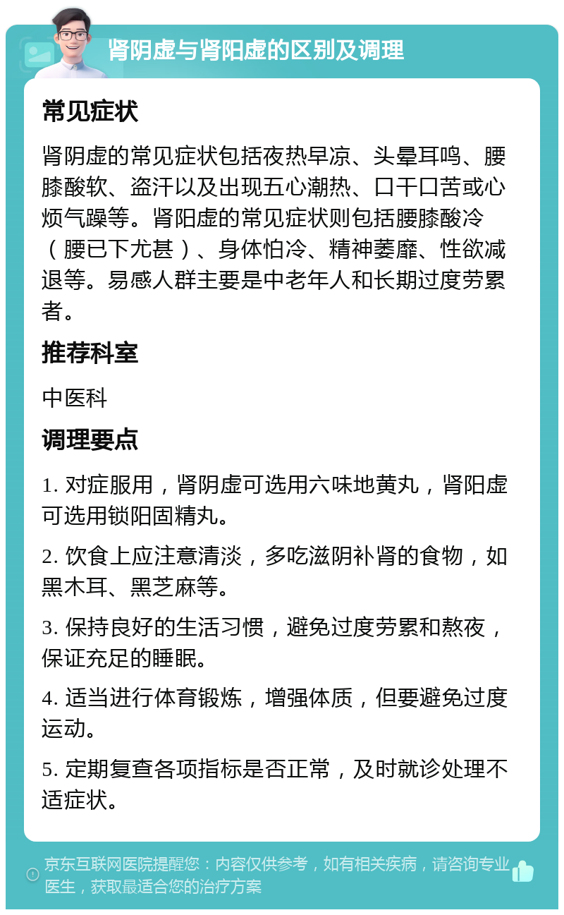 肾阴虚与肾阳虚的区别及调理 常见症状 肾阴虚的常见症状包括夜热早凉、头晕耳鸣、腰膝酸软、盗汗以及出现五心潮热、口干口苦或心烦气躁等。肾阳虚的常见症状则包括腰膝酸冷（腰已下尤甚）、身体怕冷、精神萎靡、性欲减退等。易感人群主要是中老年人和长期过度劳累者。 推荐科室 中医科 调理要点 1. 对症服用，肾阴虚可选用六味地黄丸，肾阳虚可选用锁阳固精丸。 2. 饮食上应注意清淡，多吃滋阴补肾的食物，如黑木耳、黑芝麻等。 3. 保持良好的生活习惯，避免过度劳累和熬夜，保证充足的睡眠。 4. 适当进行体育锻炼，增强体质，但要避免过度运动。 5. 定期复查各项指标是否正常，及时就诊处理不适症状。