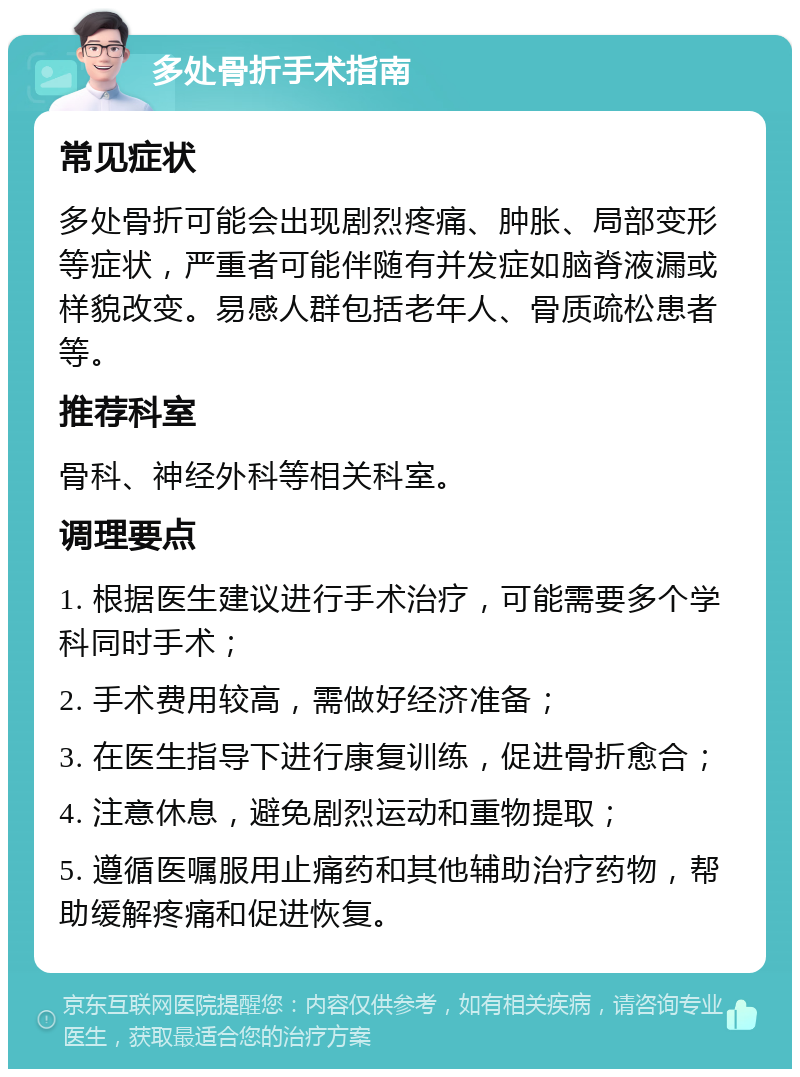 多处骨折手术指南 常见症状 多处骨折可能会出现剧烈疼痛、肿胀、局部变形等症状，严重者可能伴随有并发症如脑脊液漏或样貌改变。易感人群包括老年人、骨质疏松患者等。 推荐科室 骨科、神经外科等相关科室。 调理要点 1. 根据医生建议进行手术治疗，可能需要多个学科同时手术； 2. 手术费用较高，需做好经济准备； 3. 在医生指导下进行康复训练，促进骨折愈合； 4. 注意休息，避免剧烈运动和重物提取； 5. 遵循医嘱服用止痛药和其他辅助治疗药物，帮助缓解疼痛和促进恢复。