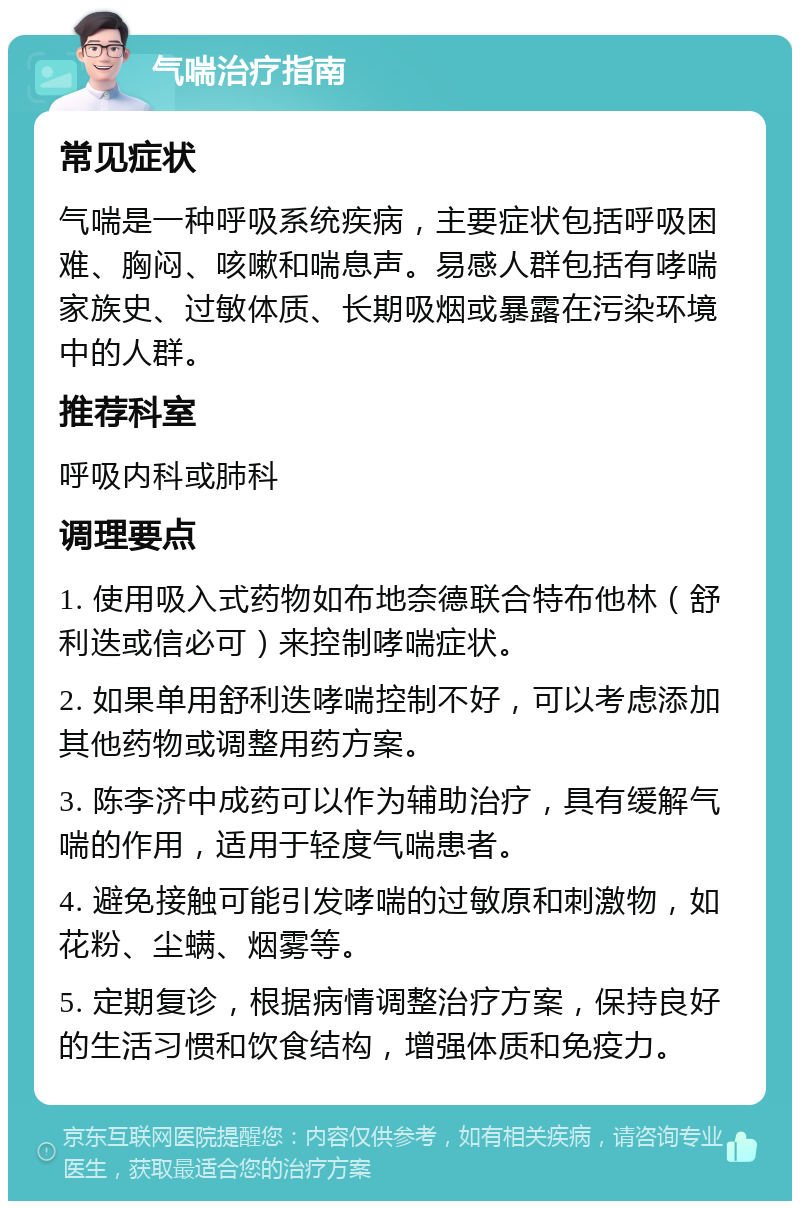 气喘治疗指南 常见症状 气喘是一种呼吸系统疾病，主要症状包括呼吸困难、胸闷、咳嗽和喘息声。易感人群包括有哮喘家族史、过敏体质、长期吸烟或暴露在污染环境中的人群。 推荐科室 呼吸内科或肺科 调理要点 1. 使用吸入式药物如布地奈德联合特布他林（舒利迭或信必可）来控制哮喘症状。 2. 如果单用舒利迭哮喘控制不好，可以考虑添加其他药物或调整用药方案。 3. 陈李济中成药可以作为辅助治疗，具有缓解气喘的作用，适用于轻度气喘患者。 4. 避免接触可能引发哮喘的过敏原和刺激物，如花粉、尘螨、烟雾等。 5. 定期复诊，根据病情调整治疗方案，保持良好的生活习惯和饮食结构，增强体质和免疫力。