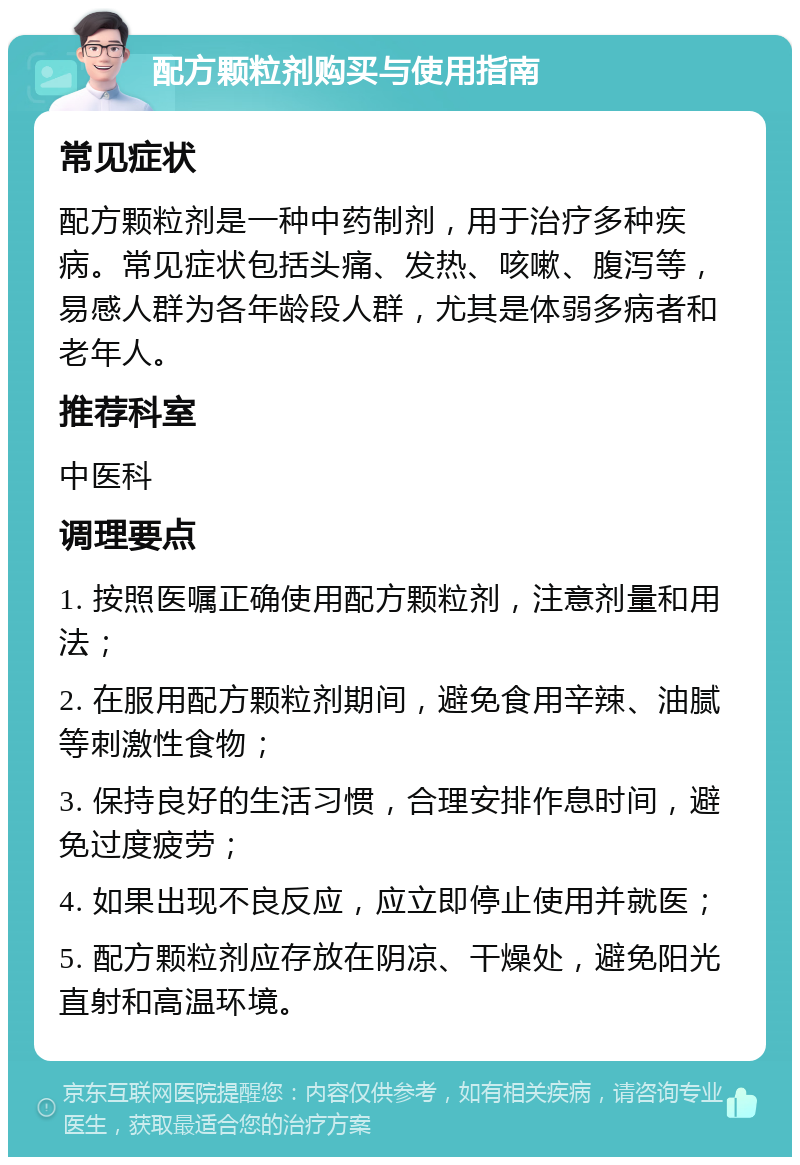 配方颗粒剂购买与使用指南 常见症状 配方颗粒剂是一种中药制剂，用于治疗多种疾病。常见症状包括头痛、发热、咳嗽、腹泻等，易感人群为各年龄段人群，尤其是体弱多病者和老年人。 推荐科室 中医科 调理要点 1. 按照医嘱正确使用配方颗粒剂，注意剂量和用法； 2. 在服用配方颗粒剂期间，避免食用辛辣、油腻等刺激性食物； 3. 保持良好的生活习惯，合理安排作息时间，避免过度疲劳； 4. 如果出现不良反应，应立即停止使用并就医； 5. 配方颗粒剂应存放在阴凉、干燥处，避免阳光直射和高温环境。