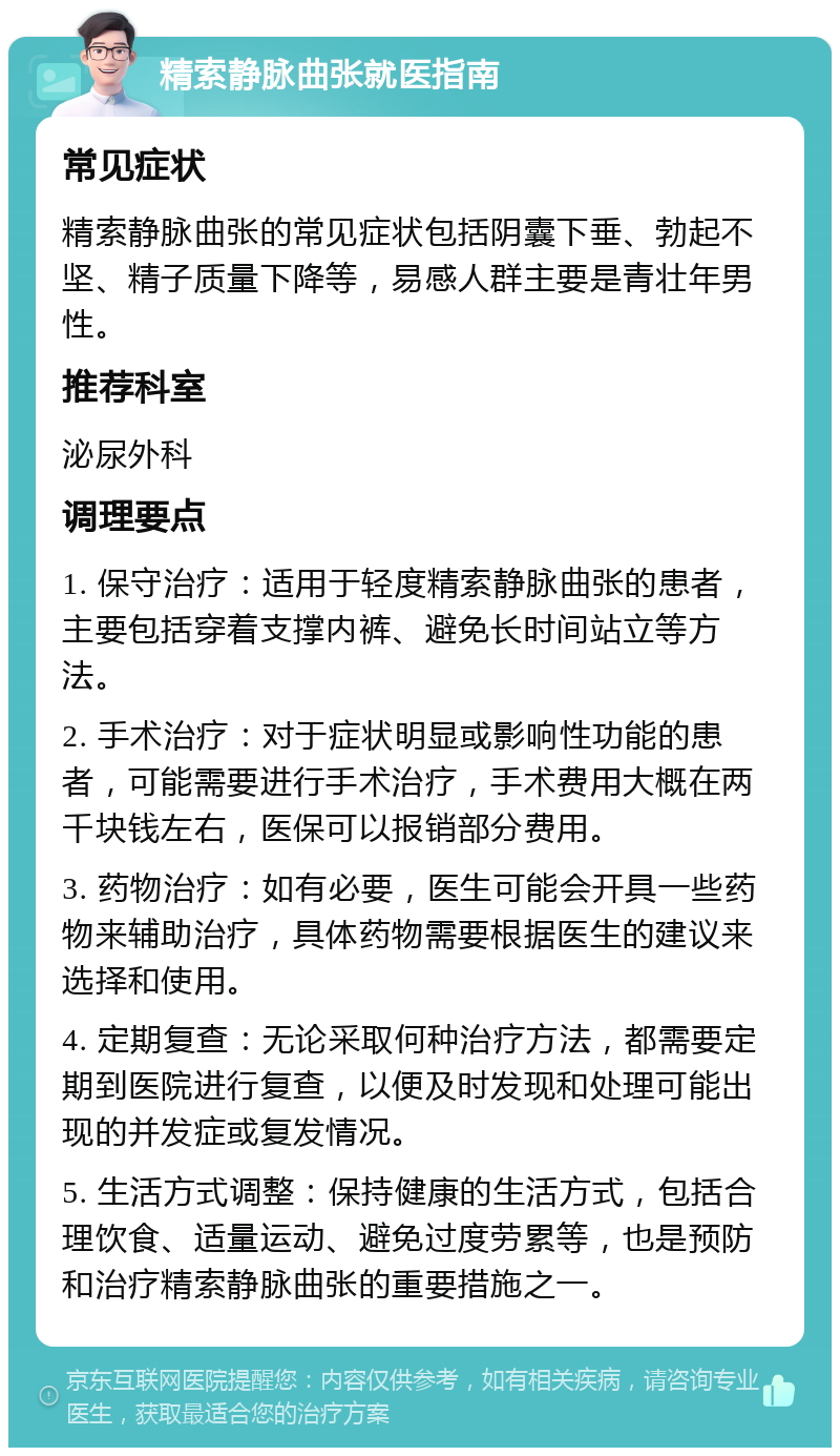 精索静脉曲张就医指南 常见症状 精索静脉曲张的常见症状包括阴囊下垂、勃起不坚、精子质量下降等，易感人群主要是青壮年男性。 推荐科室 泌尿外科 调理要点 1. 保守治疗：适用于轻度精索静脉曲张的患者，主要包括穿着支撑内裤、避免长时间站立等方法。 2. 手术治疗：对于症状明显或影响性功能的患者，可能需要进行手术治疗，手术费用大概在两千块钱左右，医保可以报销部分费用。 3. 药物治疗：如有必要，医生可能会开具一些药物来辅助治疗，具体药物需要根据医生的建议来选择和使用。 4. 定期复查：无论采取何种治疗方法，都需要定期到医院进行复查，以便及时发现和处理可能出现的并发症或复发情况。 5. 生活方式调整：保持健康的生活方式，包括合理饮食、适量运动、避免过度劳累等，也是预防和治疗精索静脉曲张的重要措施之一。